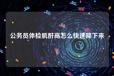 公务员体检肌酐高怎么快速降下来
