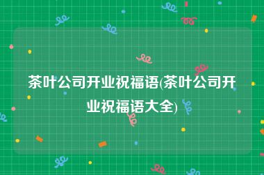 茶叶公司开业祝福语(茶叶公司开业祝福语大全)