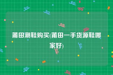 莆田潮鞋购买(莆田一手货源鞋哪家好)