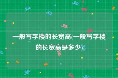 一般写字楼的长宽高(一般写字楼的长宽高是多少)