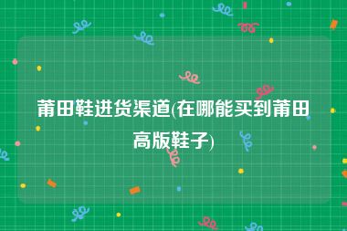 莆田鞋进货渠道(在哪能买到莆田高版鞋子)