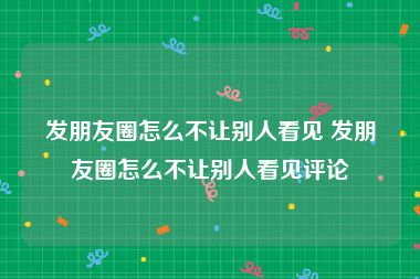 发朋友圈怎么不让别人看见 发朋友圈怎么不让别人看见评论