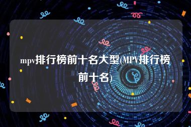 mpv排行榜前十名大型(MPV排行榜前十名)