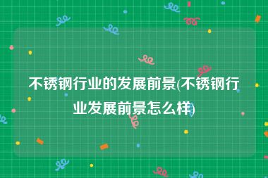 不锈钢行业的发展前景(不锈钢行业发展前景怎么样)