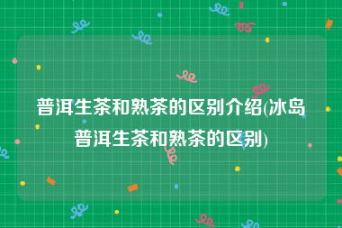 普洱生茶和熟茶的区别介绍(冰岛普洱生茶和熟茶的区别)
