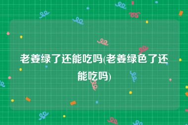 老姜绿了还能吃吗(老姜绿色了还能吃吗)