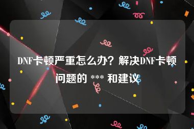 DNF卡顿严重怎么办？解决DNF卡顿问题的 *** 和建议