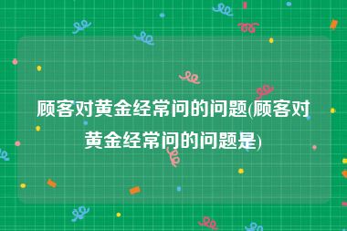 顾客对黄金经常问的问题(顾客对黄金经常问的问题是)