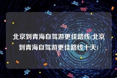 北京到青海自驾游更佳路线(北京到青海自驾游更佳路线十天)