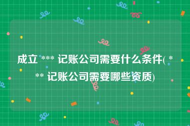 成立 *** 记账公司需要什么条件( *** 记账公司需要哪些资质)
