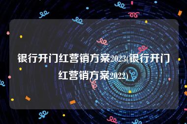 银行开门红营销方案2023(银行开门红营销方案2022)