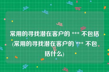 常用的寻找潜在客户的 *** 不包括(常用的寻找潜在客户的 *** 不包括什么)