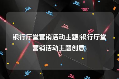银行厅堂营销活动主题(银行厅堂营销活动主题创意)