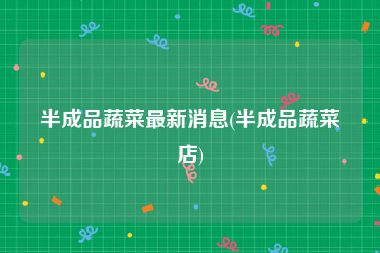 半成品蔬菜最新消息(半成品蔬菜店)