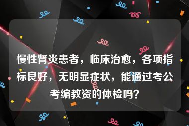 慢性肾炎患者，临床治愈，各项指标良好，无明显症状，能通过考公考编教资的体检吗？