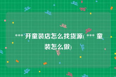  *** 开童装店怎么找货源( *** 童装怎么做)