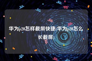 华为p20怎样截屏快捷(华为p20怎么长截屏)