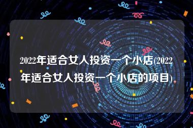 2022年适合女人投资一个小店(2022年适合女人投资一个小店的项目)