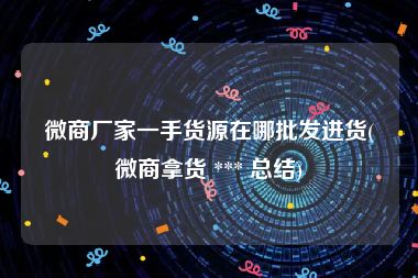 微商厂家一手货源在哪批发进货(微商拿货 *** 总结)
