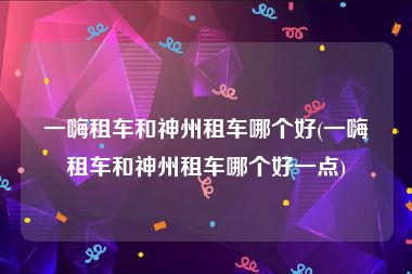 一嗨租车和神州租车哪个好(一嗨租车和神州租车哪个好一点)