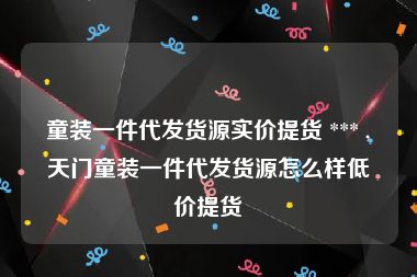 童装一件代发货源实价提货 *** ,天门童装一件代发货源怎么样低价提货