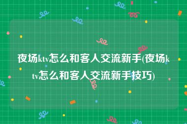 夜场ktv怎么和客人交流新手(夜场ktv怎么和客人交流新手技巧)