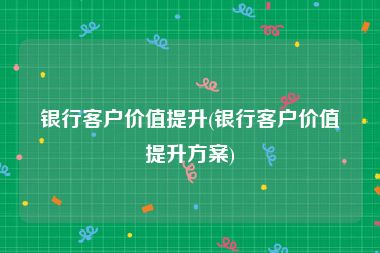 银行客户价值提升(银行客户价值提升方案)