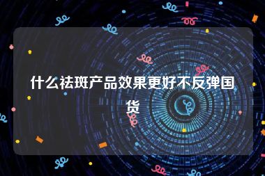 什么祛斑产品效果更好不反弹国货