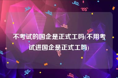 不考试的国企是正式工吗(不用考试进国企是正式工吗)