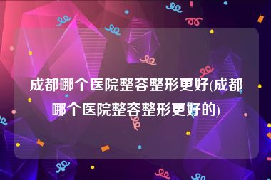 成都哪个医院整容整形更好(成都哪个医院整容整形更好的)