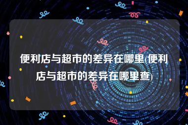 便利店与超市的差异在哪里(便利店与超市的差异在哪里查)