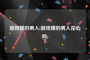 做传媒的男人(做传媒的男人花心吗)