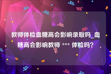 教师体检血糖高会影响录取吗_血糖高会影响教师 *** 体检吗？