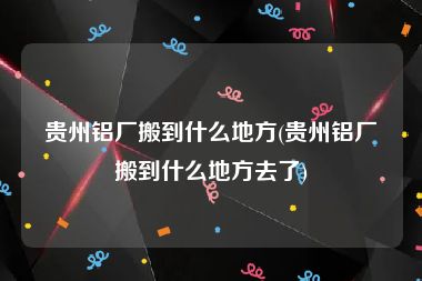 贵州铝厂搬到什么地方(贵州铝厂搬到什么地方去了)