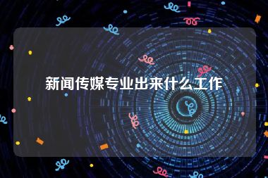 新闻传媒专业出来什么工作