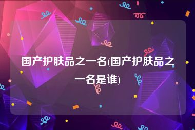国产护肤品之一名(国产护肤品之一名是谁)