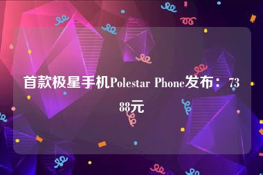 首款极星手机Polestar Phone发布：7388元