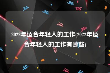 2022年适合年轻人的工作(2022年适合年轻人的工作有哪些)