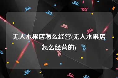 无人水果店怎么经营(无人水果店怎么经营的)