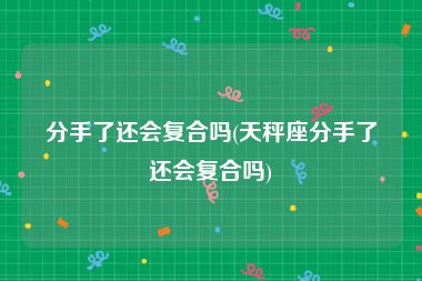 分手了还会复合吗(天秤座分手了还会复合吗)