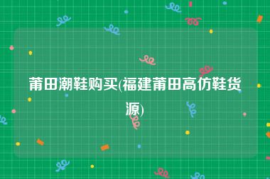 莆田潮鞋购买(福建莆田高仿鞋货源)