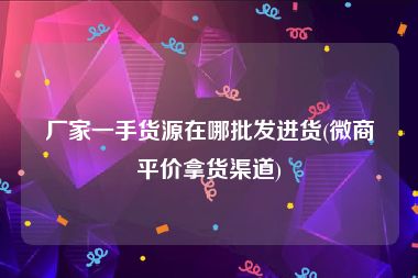 厂家一手货源在哪批发进货(微商平价拿货渠道)