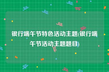 银行端午节特色活动主题(银行端午节活动主题题目)