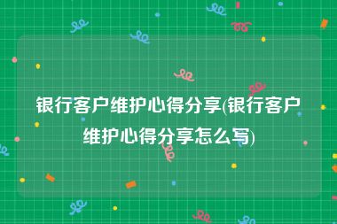银行客户维护心得分享(银行客户维护心得分享怎么写)