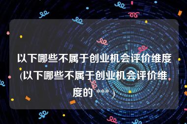 以下哪些不属于创业机会评价维度(以下哪些不属于创业机会评价维度的 *** )