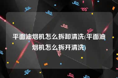 平面油烟机怎么拆卸清洗(平面油烟机怎么拆开清洗)