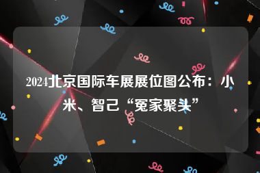 2024北京国际车展展位图公布：小米、智己“冤家聚头”