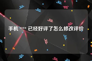 手机 *** 已经好评了怎么修改评价