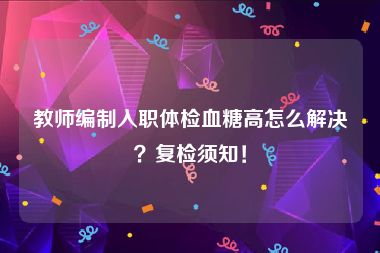 教师编制入职体检血糖高怎么解决？复检须知！