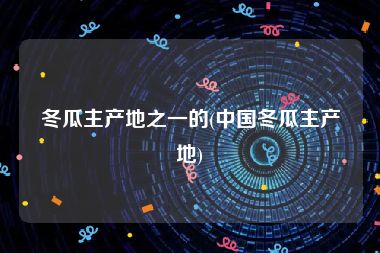 冬瓜主产地之一的(中国冬瓜主产地)